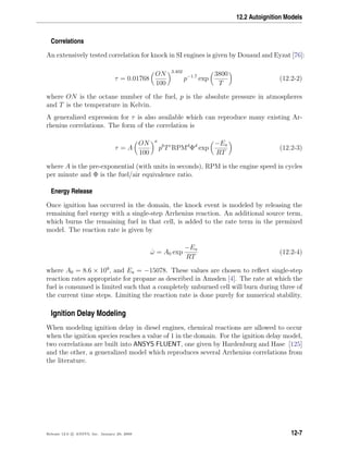 12.2 Autoignition Models
Correlations
An extensively tested correlation for knock in SI engines is given by Douaud and Eyzat [76]:
τ = 0.01768
ON
100
3.402
p−1.7
exp
3800
T
(12.2-2)
where ON is the octane number of the fuel, p is the absolute pressure in atmospheres
and T is the temperature in Kelvin.
A generalized expression for τ is also available which can reproduce many existing Ar-
rhenius correlations. The form of the correlation is
τ = A
ON
100
a
pb
Tc
RPMd
Φd
exp
−Ea
RT
(12.2-3)
where A is the pre-exponential (with units in seconds), RPM is the engine speed in cycles
per minute and Φ is the fuel/air equivalence ratio.
Energy Release
Once ignition has occurred in the domain, the knock event is modeled by releasing the
remaining fuel energy with a single-step Arrhenius reaction. An additional source term,
which burns the remaining fuel in that cell, is added to the rate term in the premixed
model. The reaction rate is given by
˙ω = A0 exp
−Ea
RT
(12.2-4)
where A0 = 8.6 × 109
, and Ea = −15078. These values are chosen to reﬂect single-step
reaction rates appropriate for propane as described in Amsden [4]. The rate at which the
fuel is consumed is limited such that a completely unburned cell will burn during three of
the current time steps. Limiting the reaction rate is done purely for numerical stability.
Ignition Delay Modeling
When modeling ignition delay in diesel engines, chemical reactions are allowed to occur
when the ignition species reaches a value of 1 in the domain. For the ignition delay model,
two correlations are built into ANSYS FLUENT, one given by Hardenburg and Hase [125]
and the other, a generalized model which reproduces several Arrhenius correlations from
the literature.
Release 12.0 c ANSYS, Inc. January 29, 2009 12-7
 