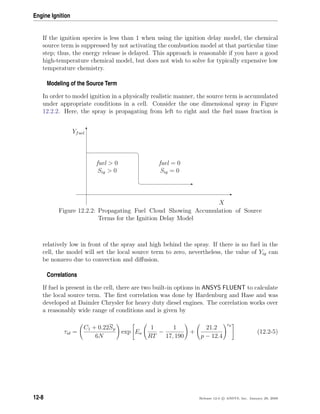 Engine Ignition
If the ignition species is less than 1 when using the ignition delay model, the chemical
source term is suppressed by not activating the combustion model at that particular time
step; thus, the energy release is delayed. This approach is reasonable if you have a good
high-temperature chemical model, but does not wish to solve for typically expensive low
temperature chemistry.
Modeling of the Source Term
In order to model ignition in a physically realistic manner, the source term is accumulated
under appropriate conditions in a cell. Consider the one dimensional spray in Figure
12.2.2. Here, the spray is propagating from left to right and the fuel mass fraction is
E
T
¤
¦ E
X
Yfuel
fuel  0
Sig  0
fuel = 0
Sig = 0
Figure 12.2.2: Propagating Fuel Cloud Showing Accumulation of Source
Terms for the Ignition Delay Model
relatively low in front of the spray and high behind the spray. If there is no fuel in the
cell, the model will set the local source term to zero, nevertheless, the value of Yig can
be nonzero due to convection and diﬀusion.
Correlations
If fuel is present in the cell, there are two built-in options in ANSYS FLUENT to calculate
the local source term. The ﬁrst correlation was done by Hardenburg and Hase and was
developed at Daimler Chrysler for heavy duty diesel engines. The correlation works over
a reasonably wide range of conditions and is given by
τid =
C1 + 0.22Sp
6N
exp Ea
1
RT
−
1
17, 190
+
21.2
p − 12.4
ep
(12.2-5)
12-8 Release 12.0 c ANSYS, Inc. January 29, 2009
 