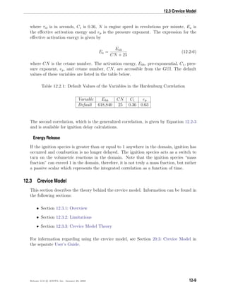 12.3 Crevice Model
where τid is in seconds, C1 is 0.36, N is engine speed in revolutions per minute, Ea is
the eﬀective activation energy and ep is the pressure exponent. The expression for the
eﬀective activation energy is given by
Ea =
Ehh
CN + 25
(12.2-6)
where CN is the cetane number. The activation energy, Ehh, pre-exponential, C1, pres-
sure exponent, ep, and cetane number, CN, are accessible from the GUI. The default
values of these variables are listed in the table below.
Table 12.2.1: Default Values of the Variables in the Hardenburg Correlation
Variable Ehh CN C1 ep
Default 618,840 25 0.36 0.63
The second correlation, which is the generalized correlation, is given by Equation 12.2-3
and is available for ignition delay calculations.
Energy Release
If the ignition species is greater than or equal to 1 anywhere in the domain, ignition has
occurred and combustion is no longer delayed. The ignition species acts as a switch to
turn on the volumetric reactions in the domain. Note that the ignition species “mass
fraction” can exceed 1 in the domain, therefore, it is not truly a mass fraction, but rather
a passive scalar which represents the integrated correlation as a function of time.
12.3 Crevice Model
This section describes the theory behind the crevice model. Information can be found in
the following sections:
• Section 12.3.1: Overview
• Section 12.3.2: Limitations
• Section 12.3.3: Crevice Model Theory
For information regarding using the crevice model, see Section 20.3: Crevice Model in
the separate User’s Guide.
Release 12.0 c ANSYS, Inc. January 29, 2009 12-9
 