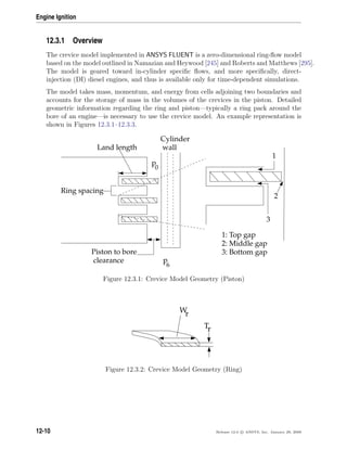 Engine Ignition
12.3.1 Overview
The crevice model implemented in ANSYS FLUENT is a zero-dimensional ring-ﬂow model
based on the model outlined in Namazian and Heywood [245] and Roberts and Matthews [295].
The model is geared toward in-cylinder speciﬁc ﬂows, and more speciﬁcally, direct-
injection (DI) diesel engines, and thus is available only for time-dependent simulations.
The model takes mass, momentum, and energy from cells adjoining two boundaries and
accounts for the storage of mass in the volumes of the crevices in the piston. Detailed
geometric information regarding the ring and piston—typically a ring pack around the
bore of an engine—is necessary to use the crevice model. An example representation is
shown in Figures 12.3.1–12.3.3.
Cylinder
wall
Piston to bore
clearance
Land length
Ring spacing
p
0
p
6
1
2
3
1: Top gap
2: Middle gap
3: Bottom gap
Figure 12.3.1: Crevice Model Geometry (Piston)
Wr
Tr
Figure 12.3.2: Crevice Model Geometry (Ring)
12-10 Release 12.0 c ANSYS, Inc. January 29, 2009
 