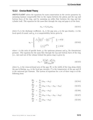 12.3 Crevice Model
12.3.3 Crevice Model Theory
ANSYS FLUENT solves the equations for mass conservation in the crevice geometry by
assuming laminar compressible ﬂow in the region between the piston and the top and
bottom faces of the ring, and by assuming an oriﬁce ﬂow between the ring and the
cylinder wall. The equation for the mass ﬂow through the ring end gaps is of the form
˙mij = CdAijρcηij (12.3-1)
where Cd is the discharge coeﬃcient, Aij is the gap area, ρ is the gas density, c is the
local speed of sound, and ηij is a compressibility factor given by
ηij =



2
γ−1
pi
pj
2
γ
− pi
pj
γ−1
γ
0.5
pi
pj
 0.52
2
γ−1
γ+1
2(γ−1) pi
pj
≤ 0.52
(12.3-2)
where γ is the ratio of speciﬁc heats, pi the upstream pressure and pj the downstream
pressure. The equation for the mass ﬂow through the top and bottom faces of the ring
(i.e., into and out of the volume behind the piston ring) is given by
˙mij =
h2
ij p2
i − p2
j Aij
24WrµgasRT
(12.3-3)
where hij is the cross-sectional area of the gap, Wr is the width of the ring along which
the gas is ﬂowing, µgas is the local gas viscosity, T is the temperature of the gas and R
is the universal gas constant. The system of equations for a set of three rings is of the
following form:
dp1
dt
=
p1
m1
( ˙m01 − ˙m12) (12.3-4)
dp2
dt
=
p2
m2
( ˙m02 + ˙m12 − ˙m23 − ˙m24) (12.3-5)
dp3
dt
=
p3
m3
( ˙m23 − ˙m34) (12.3-6)
dp4
dt
=
p4
m4
( ˙m24 + ˙m34 − ˙m45 − ˙m46) (12.3-7)
dp5
dt
=
p5
m5
( ˙m45 − ˙m56) (12.3-8)
Release 12.0 c ANSYS, Inc. January 29, 2009 12-13
 