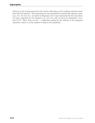 Engine Ignition
where p0 is the average pressure in the crevice cells and p6 is the crankcase pressure input
from the text interface. The expressions for the mass ﬂows for numerically adjacent zones
(e.g., 0-1, 1-2, 2-3, etc.) are given by Equation 12.3-3 and expressions for the mass ﬂows
for zones separated by two integers (e.g., 0-2, 2-4, 4-6) are given by Equations 12.3-1
and 12.3-2. Thus, there are 2nr − 1 equations needed for the solution to the ring-pack
equations, where nr is the number of rings in the simulation.
12-14 Release 12.0 c ANSYS, Inc. January 29, 2009
 