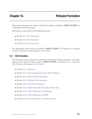 Chapter 13. Pollutant Formation
This chapter discusses the theory behind the models available in ANSYS FLUENT for
modeling pollutant formation.
Information is presented in the following sections:
• Section 13.1: NOx Formation
• Section 13.2: SOx Formation
• Section 13.3: Soot Formation
For information about using the models in ANSYS FLUENT, see Chapter 21: Modeling
Pollutant Formation in the separate User’s Guide.
13.1 NOx Formation
The following sections present the theoretical background of NOx prediction. For infor-
mation about using the NOx models in ANSYS FLUENT, see Section 21.1.1: Using the
NOx Model in the separate User’s Guide.
• Section 13.1.1: Overview
• Section 13.1.2: Governing Equations for NOx Transport
• Section 13.1.3: Thermal NOx Formation
• Section 13.1.4: Prompt NOx Formation
• Section 13.1.5: Fuel NOx Formation
• Section 13.1.6: NOx Formation from Intermediate N2O
• Section 13.1.7: NOx Reduction by Reburning
• Section 13.1.8: NOx Reduction by SNCR
• Section 13.1.9: NOx Formation in Turbulent Flows
Release 12.0 c ANSYS, Inc. January 29, 2009 13-1
 