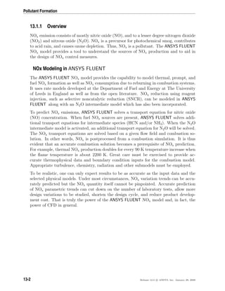 Pollutant Formation
13.1.1 Overview
NOx emission consists of mostly nitric oxide (NO), and to a lesser degree nitrogen dioxide
(NO2) and nitrous oxide (N2O). NOx is a precursor for photochemical smog, contributes
to acid rain, and causes ozone depletion. Thus, NOx is a pollutant. The ANSYS FLUENT
NOx model provides a tool to understand the sources of NOx production and to aid in
the design of NOx control measures.
NOx Modeling in ANSYS FLUENT
The ANSYS FLUENT NOx model provides the capability to model thermal, prompt, and
fuel NOx formation as well as NOx consumption due to reburning in combustion systems.
It uses rate models developed at the Department of Fuel and Energy at The University
of Leeds in England as well as from the open literature. NOx reduction using reagent
injection, such as selective noncatalytic reduction (SNCR), can be modeled in ANSYS
FLUENT along with an N2O intermediate model which has also been incorporated.
To predict NOx emissions, ANSYS FLUENT solves a transport equation for nitric oxide
(NO) concentration. When fuel NOx sources are present, ANSYS FLUENT solves addi-
tional transport equations for intermediate species (HCN and/or NH3). When the N2O
intermediate model is activated, an additional transport equation for N2O will be solved.
The NOx transport equations are solved based on a given ﬂow ﬁeld and combustion so-
lution. In other words, NOx is postprocessed from a combustion simulation. It is thus
evident that an accurate combustion solution becomes a prerequisite of NOx prediction.
For example, thermal NOx production doubles for every 90 K temperature increase when
the ﬂame temperature is about 2200 K. Great care must be exercised to provide ac-
curate thermophysical data and boundary condition inputs for the combustion model.
Appropriate turbulence, chemistry, radiation and other submodels must be employed.
To be realistic, one can only expect results to be as accurate as the input data and the
selected physical models. Under most circumstances, NOx variation trends can be accu-
rately predicted but the NOx quantity itself cannot be pinpointed. Accurate prediction
of NOx parametric trends can cut down on the number of laboratory tests, allow more
design variations to be studied, shorten the design cycle, and reduce product develop-
ment cost. That is truly the power of the ANSYS FLUENT NOx model and, in fact, the
power of CFD in general.
13-2 Release 12.0 c ANSYS, Inc. January 29, 2009
 