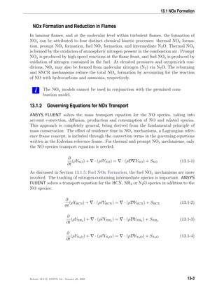 13.1 NOx Formation
NOx Formation and Reduction in Flames
In laminar ﬂames, and at the molecular level within turbulent ﬂames, the formation of
NOx can be attributed to four distinct chemical kinetic processes: thermal NOx forma-
tion, prompt NOx formation, fuel NOx formation, and intermediate N2O. Thermal NOx
is formed by the oxidation of atmospheric nitrogen present in the combustion air. Prompt
NOx is produced by high-speed reactions at the ﬂame front, and fuel NOx is produced by
oxidation of nitrogen contained in the fuel. At elevated pressures and oxygen-rich con-
ditions, NOx may also be formed from molecular nitrogen (N2) via N2O. The reburning
and SNCR mechanisms reduce the total NOx formation by accounting for the reaction
of NO with hydrocarbons and ammonia, respectively.
i The NOx models cannot be used in conjunction with the premixed com-
bustion model.
13.1.2 Governing Equations for NOx Transport
ANSYS FLUENT solves the mass transport equation for the NO species, taking into
account convection, diﬀusion, production and consumption of NO and related species.
This approach is completely general, being derived from the fundamental principle of
mass conservation. The eﬀect of residence time in NOx mechanisms, a Lagrangian refer-
ence frame concept, is included through the convection terms in the governing equations
written in the Eulerian reference frame. For thermal and prompt NOx mechanisms, only
the NO species transport equation is needed:
∂
∂t
(ρYNO) + · (ρvYNO) = · (ρD YNO) + SNO (13.1-1)
As discussed in Section 13.1.5: Fuel NOx Formation, the fuel NOx mechanisms are more
involved. The tracking of nitrogen-containing intermediate species is important. ANSYS
FLUENT solves a transport equation for the HCN, NH3 or N2O species in addition to the
NO species:
∂
∂t
(ρYHCN) + · (ρvYHCN) = · (ρDYHCN) + SHCN (13.1-2)
∂
∂t
(ρYNH3 ) + · (ρvYNH3 ) = · (ρDYNH3 ) + SNH3 (13.1-3)
∂
∂t
(ρYN2O) + · (ρvYN2O) = · (ρDYN2O) + SN2O (13.1-4)
Release 12.0 c ANSYS, Inc. January 29, 2009 13-3
 