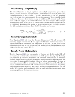 13.1 NOx Formation
The Quasi-Steady Assumption for [N]
The rate of formation of NOx is signiﬁcant only at high temperatures (greater than
1800 K) because ﬁxation of nitrogen requires the breaking of the strong N2 triple bond
(dissociation energy of 941 kJ/gmol). This eﬀect is represented by the high activation
energy of reaction 13.1-5, which makes it the rate-limiting step of the extended Zeldovich
mechanism. However, the activation energy for oxidation of N atoms is small. When
there is suﬃcient oxygen, as in a fuel-lean ﬂame, the rate of consumption of free nitrogen
atoms becomes equal to the rate of its formation and therefore a quasi-steady state can
be established. This assumption is valid for most combustion cases except in extremely
fuel-rich combustion conditions. Hence the NO formation rate becomes
d[NO]
dt
= 2kf,1[O][N2]
1 − kr,1kr,2[NO]2
kf,1[N2]kf,2[O2]
1 + kr,1[NO]
kf,2[O2]+kf,3[OH]
(gmol/m3
-s) (13.1-9)
Thermal NOx Temperature Sensitivity
From Equation 13.1-9 it is clear that the rate of formation of NO will increase with
increasing oxygen concentration. It also appears that thermal NO formation should be
highly dependent on temperature but independent of fuel type. In fact, based on the
limiting rate described by kf,1, the thermal NOx production rate doubles for every 90 K
temperature increase beyond 2200 K.
Decoupled Thermal NOx Calculations
To solve Equation 13.1-9, the concentration of O atoms and the free radical OH will
be required, in addition to the concentration of stable species (i.e., O2, N2). Following
the suggestion by Zeldovich, the thermal NOx formation mechanism can be decoupled
from the main combustion process, by assuming equilibrium values of temperature, sta-
ble species, O atoms, and OH radicals. However, radical concentrations, O atoms in
particular, are observed to be more abundant than their equilibrium levels. The eﬀect of
partial equilibrium O atoms on NOx formation rate has been investigated [232] during
laminar methane-air combustion. The results of these investigations indicate that the
level of NOx emission can be underpredicted by as much as 28% in the ﬂame zone, when
assuming equilibrium O-atom concentrations.
Release 12.0 c ANSYS, Inc. January 29, 2009 13-5
 