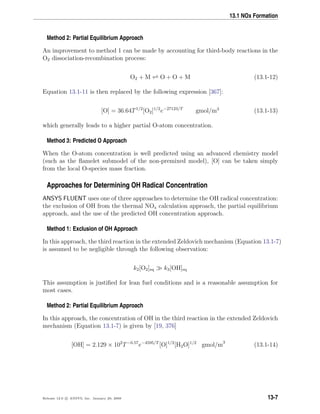 13.1 NOx Formation
Method 2: Partial Equilibrium Approach
An improvement to method 1 can be made by accounting for third-body reactions in the
O2 dissociation-recombination process:
O2 + M O + O + M (13.1-12)
Equation 13.1-11 is then replaced by the following expression [367]:
[O] = 36.64T1/2
[O2]1/2
e−27123/T
gmol/m3
(13.1-13)
which generally leads to a higher partial O-atom concentration.
Method 3: Predicted O Approach
When the O-atom concentration is well predicted using an advanced chemistry model
(such as the ﬂamelet submodel of the non-premixed model), [O] can be taken simply
from the local O-species mass fraction.
Approaches for Determining OH Radical Concentration
ANSYS FLUENT uses one of three approaches to determine the OH radical concentration:
the exclusion of OH from the thermal NOx calculation approach, the partial equilibrium
approach, and the use of the predicted OH concentration approach.
Method 1: Exclusion of OH Approach
In this approach, the third reaction in the extended Zeldovich mechanism (Equation 13.1-7)
is assumed to be negligible through the following observation:
k2[O2]eq k3[OH]eq
This assumption is justiﬁed for lean fuel conditions and is a reasonable assumption for
most cases.
Method 2: Partial Equilibrium Approach
In this approach, the concentration of OH in the third reaction in the extended Zeldovich
mechanism (Equation 13.1-7) is given by [19, 376]
[OH] = 2.129 × 102
T−0.57
e−4595/T
[O]1/2
[H2O]1/2
gmol/m3
(13.1-14)
Release 12.0 c ANSYS, Inc. January 29, 2009 13-7
 