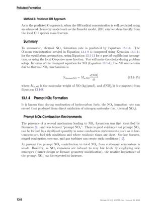 Pollutant Formation
Method 3: Predicted OH Approach
As in the predicted O approach, when the OH radical concentration is well predicted using
an advanced chemistry model such as the ﬂamelet model, [OH] can be taken directly from
the local OH species mass fraction.
Summary
To summarize, thermal NOx formation rate is predicted by Equation 13.1-9. The
O-atom concentration needed in Equation 13.1-9 is computed using Equation 13.1-11
for the equilibrium assumption, using Equation 13.1-13 for a partial equilibrium assump-
tion, or using the local O-species mass fraction. You will make the choice during problem
setup. In terms of the transport equation for NO (Equation 13.1-1), the NO source term
due to thermal NOx mechanisms is
Sthermal,NO = Mw,NO
d[NO]
dt
(13.1-15)
where Mw,NO is the molecular weight of NO (kg/gmol), and d[NO]/dt is computed from
Equation 13.1-9.
13.1.4 Prompt NOx Formation
It is known that during combustion of hydrocarbon fuels, the NOx formation rate can
exceed that produced from direct oxidation of nitrogen molecules (i.e., thermal NOx).
Prompt NOx Combustion Environments
The presence of a second mechanism leading to NOx formation was ﬁrst identiﬁed by
Fenimore [91] and was termed “prompt NOx”. There is good evidence that prompt NOx
can be formed in a signiﬁcant quantity in some combustion environments, such as in low-
temperature, fuel-rich conditions and where residence times are short. Surface burners,
staged combustion systems, and gas turbines can create such conditions [13].
At present the prompt NOx contribution to total NOx from stationary combustors is
small. However, as NOx emissions are reduced to very low levels by employing new
strategies (burner design or furnace geometry modiﬁcation), the relative importance of
the prompt NOx can be expected to increase.
13-8 Release 12.0 c ANSYS, Inc. January 29, 2009
 