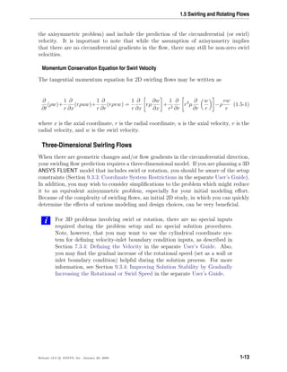 1.5 Swirling and Rotating Flows
the axisymmetric problem) and include the prediction of the circumferential (or swirl)
velocity. It is important to note that while the assumption of axisymmetry implies
that there are no circumferential gradients in the ﬂow, there may still be non-zero swirl
velocities.
Momentum Conservation Equation for Swirl Velocity
The tangential momentum equation for 2D swirling ﬂows may be written as
∂
∂t
(ρw)+
1
r
∂
∂x
(rρuw)+
1
r
∂
∂r
(rρvw) =
1
r
∂
∂x
rµ
∂w
∂x
+
1
r2
∂
∂r
r3
µ
∂
∂r
w
r
−ρ
vw
r
(1.5-1)
where x is the axial coordinate, r is the radial coordinate, u is the axial velocity, v is the
radial velocity, and w is the swirl velocity.
Three-Dimensional Swirling Flows
When there are geometric changes and/or ﬂow gradients in the circumferential direction,
your swirling ﬂow prediction requires a three-dimensional model. If you are planning a 3D
ANSYS FLUENT model that includes swirl or rotation, you should be aware of the setup
constraints (Section 9.3.3: Coordinate System Restrictions in the separate User’s Guide).
In addition, you may wish to consider simpliﬁcations to the problem which might reduce
it to an equivalent axisymmetric problem, especially for your initial modeling eﬀort.
Because of the complexity of swirling ﬂows, an initial 2D study, in which you can quickly
determine the eﬀects of various modeling and design choices, can be very beneﬁcial.
i For 3D problems involving swirl or rotation, there are no special inputs
required during the problem setup and no special solution procedures.
Note, however, that you may want to use the cylindrical coordinate sys-
tem for deﬁning velocity-inlet boundary condition inputs, as described in
Section 7.3.4: Deﬁning the Velocity in the separate User’s Guide. Also,
you may ﬁnd the gradual increase of the rotational speed (set as a wall or
inlet boundary condition) helpful during the solution process. For more
information, see Section 9.3.4: Improving Solution Stability by Gradually
Increasing the Rotational or Swirl Speed in the separate User’s Guide.
Release 12.0 c ANSYS, Inc. January 29, 2009 1-13
 