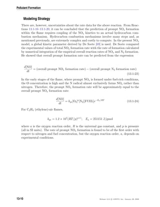 Pollutant Formation
Modeling Strategy
There are, however, uncertainties about the rate data for the above reaction. From Reac-
tions 13.1-16–13.1-20, it can be concluded that the prediction of prompt NOx formation
within the ﬂame requires coupling of the NOx kinetics to an actual hydrocarbon com-
bustion mechanism. Hydrocarbon combustion mechanisms involve many steps and, as
mentioned previously, are extremely complex and costly to compute. In the present NOx
model, a global kinetic parameter derived by De Soete [69] is used. De Soete compared
the experimental values of total NOx formation rate with the rate of formation calculated
by numerical integration of the empirical overall reaction rates of NOx and N2 formation.
He showed that overall prompt formation rate can be predicted from the expression
d[NO]
dt
= (overall prompt NOx formation rate) − (overall prompt N2 formation rate)
(13.1-23)
In the early stages of the ﬂame, where prompt NOx is formed under fuel-rich conditions,
the O concentration is high and the N radical almost exclusively forms NOx rather than
nitrogen. Therefore, the prompt NOx formation rate will be approximately equal to the
overall prompt NOx formation rate:
d[NO]
dt
= kpr[O2]a
[N2][FUEL]e−Ea/RT
(13.1-24)
For C2H4 (ethylene)-air ﬂames,
kpr = 1.2 × 107
(RT/p)a+1
; Ea = 251151 J/gmol
where a is the oxygen reaction order, R is the universal gas constant, and p is pressure
(all in SI units). The rate of prompt NOx formation is found to be of the ﬁrst order with
respect to nitrogen and fuel concentration, but the oxygen reaction order, a, depends on
experimental conditions.
13-10 Release 12.0 c ANSYS, Inc. January 29, 2009
 