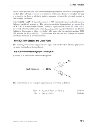 13.1 NOx Formation
Recent investigations [133] have shown that hydrogen cyanide appears to be the principal
product if fuel nitrogen is present in aromatic or cyclic form. However, when fuel nitrogen
is present in the form of aliphatic amines, ammonia becomes the principal product of
fuel nitrogen conversion.
In the ANSYS FLUENT NOx model, sources of NOx emission for gaseous, liquid and coal
fuels are considered separately. The nitrogen-containing intermediates are grouped as
HCN, NH3, or a combination of both. Transport equations (13.1-1 and 13.1-2 or 13.1-3)
are solved, after which the source terms SHCN, SNH3 , and SNO are determined for diﬀerent
fuel types. Discussions to follow refer to fuel NOx sources for SNO and intermediate HCN,
NH3 sources for SHCN and SNH3 . Contributions from thermal and prompt mechanisms
have been discussed in previous sections.
Fuel NOx from Gaseous and Liquid Fuels
The fuel NOx mechanisms for gaseous and liquid fuels are based on diﬀerent physics but
the same chemical reaction pathways.
Fuel NOx from Intermediate Hydrogen Cyanide (HCN)
When HCN is used as the intermediate species:
Fuel Nitrogen
NO
2: NO
N2
1: O 2
oxidation
reduction
HCN
The source terms in the transport equations can be written as follows:
SHCN = Spl,HCN + SHCN−1 + SHCN−2 (13.1-29)
SNO = SNO−1 + SNO−2 (13.1-30)
Release 12.0 c ANSYS, Inc. January 29, 2009 13-13
 