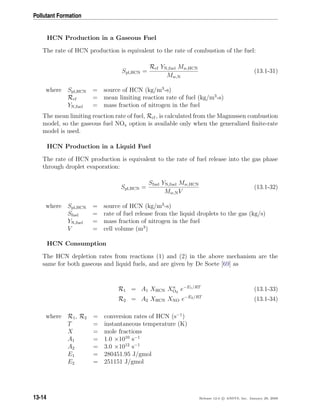 Pollutant Formation
HCN Production in a Gaseous Fuel
The rate of HCN production is equivalent to the rate of combustion of the fuel:
Spl,HCN =
Rcf YN,fuel Mw,HCN
Mw,N
(13.1-31)
where Spl,HCN = source of HCN (kg/m3
-s)
Rcf = mean limiting reaction rate of fuel (kg/m3
-s)
YN,fuel = mass fraction of nitrogen in the fuel
The mean limiting reaction rate of fuel, Rcf, is calculated from the Magnussen combustion
model, so the gaseous fuel NOx option is available only when the generalized ﬁnite-rate
model is used.
HCN Production in a Liquid Fuel
The rate of HCN production is equivalent to the rate of fuel release into the gas phase
through droplet evaporation:
Spl,HCN =
Sfuel YN,fuel Mw,HCN
Mw,NV
(13.1-32)
where Spl,HCN = source of HCN (kg/m3
-s)
Sfuel = rate of fuel release from the liquid droplets to the gas (kg/s)
YN,fuel = mass fraction of nitrogen in the fuel
V = cell volume (m3
)
HCN Consumption
The HCN depletion rates from reactions (1) and (2) in the above mechanism are the
same for both gaseous and liquid fuels, and are given by De Soete [69] as
R1 = A1 XHCN Xa
O2
e−E1/RT
(13.1-33)
R2 = A2 XHCN XNO e−E2/RT
(13.1-34)
where R1, R2 = conversion rates of HCN (s−1
)
T = instantaneous temperature (K)
X = mole fractions
A1 = 1.0 ×1010
s−1
A2 = 3.0 ×1012
s−1
E1 = 280451.95 J/gmol
E2 = 251151 J/gmol
13-14 Release 12.0 c ANSYS, Inc. January 29, 2009
 