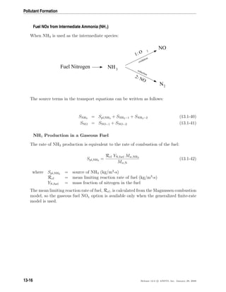 Pollutant Formation
Fuel NOx from Intermediate Ammonia (NH3)
When NH3 is used as the intermediate species:
Fuel Nitrogen
NO
2: NO
N2
1: O 2
oxidation
reduction
NH3
The source terms in the transport equations can be written as follows:
SNH3 = Spl,NH3 + SNH3−1 + SNH3−2 (13.1-40)
SNO = SNO−1 + SNO−2 (13.1-41)
NH3 Production in a Gaseous Fuel
The rate of NH3 production is equivalent to the rate of combustion of the fuel:
Spl,NH3 =
Rcf YN,fuel Mw,NH3
Mw,N
(13.1-42)
where Spl,NH3 = source of NH3 (kg/m3
-s)
Rcf = mean limiting reaction rate of fuel (kg/m3
-s)
YN,fuel = mass fraction of nitrogen in the fuel
The mean limiting reaction rate of fuel, Rcf, is calculated from the Magnussen combustion
model, so the gaseous fuel NOx option is available only when the generalized ﬁnite-rate
model is used.
13-16 Release 12.0 c ANSYS, Inc. January 29, 2009
 