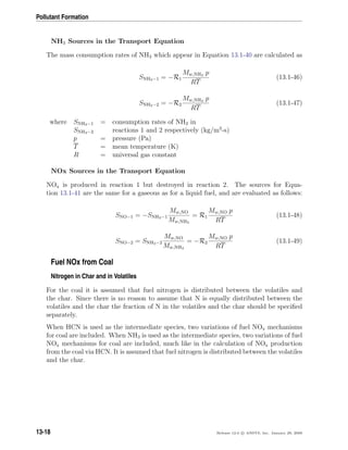 Pollutant Formation
NH3 Sources in the Transport Equation
The mass consumption rates of NH3 which appear in Equation 13.1-40 are calculated as
SNH3−1 = −R1
Mw,NH3 p
RT
(13.1-46)
SNH3−2 = −R2
Mw,NH3 p
RT
(13.1-47)
where SNH3−1 = consumption rates of NH3 in
SNH3−2 reactions 1 and 2 respectively (kg/m3
-s)
p = pressure (Pa)
T = mean temperature (K)
R = universal gas constant
NOx Sources in the Transport Equation
NOx is produced in reaction 1 but destroyed in reaction 2. The sources for Equa-
tion 13.1-41 are the same for a gaseous as for a liquid fuel, and are evaluated as follows:
SNO−1 = −SNH3−1
Mw,NO
Mw,NH3
= R1
Mw,NO p
RT
(13.1-48)
SNO−2 = SNH3−2
Mw,NO
Mw,NH3
= −R2
Mw,NO p
RT
(13.1-49)
Fuel NOx from Coal
Nitrogen in Char and in Volatiles
For the coal it is assumed that fuel nitrogen is distributed between the volatiles and
the char. Since there is no reason to assume that N is equally distributed between the
volatiles and the char the fraction of N in the volatiles and the char should be speciﬁed
separately.
When HCN is used as the intermediate species, two variations of fuel NOx mechanisms
for coal are included. When NH3 is used as the intermediate species, two variations of fuel
NOx mechanisms for coal are included, much like in the calculation of NOx production
from the coal via HCN. It is assumed that fuel nitrogen is distributed between the volatiles
and the char.
13-18 Release 12.0 c ANSYS, Inc. January 29, 2009
 