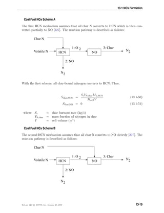 13.1 NOx Formation
Coal Fuel NOx Scheme A
The ﬁrst HCN mechanism assumes that all char N converts to HCN which is then con-
verted partially to NO [327]. The reaction pathway is described as follows:
HCN NO
Char N
Volatile N
2: NO
3: Char
N2
1: O 2 N2
With the ﬁrst scheme, all char-bound nitrogen converts to HCN. Thus,
Schar,HCN =
ScYN,charMw,HCN
Mw,NV
(13.1-50)
Schar,NO = 0 (13.1-51)
where Sc = char burnout rate (kg/s)
YN,char = mass fraction of nitrogen in char
V = cell volume (m3
)
Coal Fuel NOx Scheme B
The second HCN mechanism assumes that all char N converts to NO directly [207]. The
reaction pathway is described as follows:
HCN NO
Char N
Volatile N
2: NO
3: Char
N2
1: O 2 N2
Release 12.0 c ANSYS, Inc. January 29, 2009 13-19
 