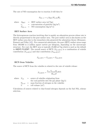 13.1 NOx Formation
The rate of NO consumption due to reaction 3 will then be
SNO−3 = csABETMw,NOR3
where ABET = BET surface area (m2
/kg)
cs = concentration of particles (kg/m3
)
SNO−3 = NO consumption (kg/m3
-s)
BET Surface Area
The heterogeneous reaction involving char is mainly an adsorption process whose rate is
directly proportional to the pore surface area. The pore surface area is also known as the
BET surface area due to the researchers who pioneered the adsorption theory (Brunauer,
Emmett and Teller [42]). For commercial adsorbents, the pore (BET) surface areas range
from 100,000 to 2 million square meters per kilogram, depending on the microscopic
structure. For coal, the BET area is typically 25,000 m2
/kg which is used as the default
in ANSYS FLUENT. The overall source of HCN (Spvc,HCN) is a combination of volatile
contribution (Svol,HCN) and char contribution (Schar,HCN):
Spvc,HCN = Svol,HCN + Schar,HCN
HCN from Volatiles
The source of HCN from the volatiles is related to the rate of volatile release:
Svol,HCN =
Svol YN,volMw,HCN
Mw,NV
where Svol = source of volatiles originating from
the coal particles into the gas phase (kg/s)
YN,vol = mass fraction of nitrogen in the volatiles
V = cell volume (m3
)
Calculation of sources related to char-bound nitrogen depends on the fuel NOx scheme
selection.
Release 12.0 c ANSYS, Inc. January 29, 2009 13-21
 