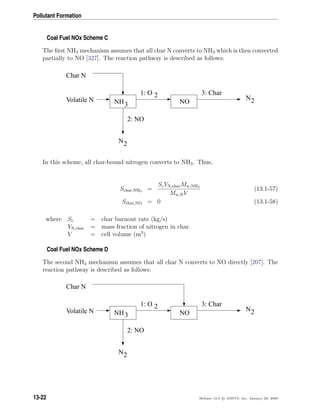 Pollutant Formation
Coal Fuel NOx Scheme C
The ﬁrst NH3 mechanism assumes that all char N converts to NH3 which is then converted
partially to NO [327]. The reaction pathway is described as follows:
NH NO
Char N
Volatile N
2: NO
3: Char
N2
1: O 2 N2
3
In this scheme, all char-bound nitrogen converts to NH3. Thus,
Schar,NH3 =
ScYN,charMw,NH3
Mw,NV
(13.1-57)
Schar,NO = 0 (13.1-58)
where Sc = char burnout rate (kg/s)
YN,char = mass fraction of nitrogen in char
V = cell volume (m3
)
Coal Fuel NOx Scheme D
The second NH3 mechanism assumes that all char N converts to NO directly [207]. The
reaction pathway is described as follows:
NH NO
Char N
Volatile N
2: NO
3: Char
N2
1: O 2 N23
13-22 Release 12.0 c ANSYS, Inc. January 29, 2009
 