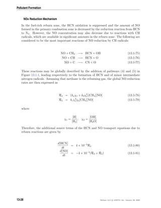Pollutant Formation
NOx Reduction Mechanism
In the fuel-rich reburn zone, the HCN oxidation is suppressed and the amount of NO
formed in the primary combustion zone is decreased by the reduction reaction from HCN
to N2. However, the NO concentration may also decrease due to reactions with CH
radicals, which are available in signiﬁcant amounts in the reburn zone. The following are
considered to be the most important reactions of NO reduction by CH radicals:
NO + CH2 −→ HCN + OH (13.1-75)
NO + CH −→ HCN + O (13.1-76)
NO + C −→ CN + O (13.1-77)
These reactions may be globally described by the addition of pathways (4) and (5) in
Figure 13.1.1, leading respectively to the formation of HCN and of minor intermediate
nitrogen radicals. Assuming that methane is the reburning gas, the global NO reduction
rates are then expressed as
R4 = (kaχ1 + kbχ2
1)[CH4][NO] (13.1-78)
R5 = kcχ3
1χ2[CH4][NO] (13.1-79)
where
χ1 =
[H]
[H2]
; χ2 =
[OH]
[H2O]
Therefore, the additional source terms of the HCN and NO transport equations due to
reburn reactions are given by
d[HCN]
dt
= 4 × 10−4
R4 (13.1-80)
d[NO]
dt
= −4 × 10−4
(R4 + R5) (13.1-81)
13-28 Release 12.0 c ANSYS, Inc. January 29, 2009
 