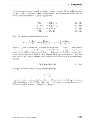 13.1 NOx Formation
Certain assumptions are required to evaluate the rate constants ka, kb, and kc and the
factors χ1 and χ2. For hydrocarbon diﬀusion ﬂames, the following reaction set can be
reasonably considered to be in partial equilibrium:
CH4 + H CH3 + H2 (13.1-82)
CH3 + OH CH2 + H2O (13.1-83)
CH2 + H CH + H2 (13.1-84)
CH + H C + H2 (13.1-85)
Thus, the rate constants may be computed as
ka = k1
kf,4kf,5
kr,4kr,5
; kb = k2
kf,4kf,5kf,6
kr,4kr,5kr,6
; kc = k3
kf,4kf,5kf,6kf,7
kr,4kr,5kr,6kr,7
where k1, k2, and k3 are the rate constants for Equations 13.1-75–13.1-77. The forward
and reverse rate constants for Equations 13.1-82–13.1-85 are kf,4–kf,7 and kr,4–kr,7, re-
spectively. In addition, it is assumed that χ1 = 1, because the H-radical concentration
in the post-ﬂame region of a hydrocarbon diﬀusion ﬂame has been observed to be of the
same order as [H2]. Finally, the OH-radical concentration is estimated by considering the
reaction
OH + H2 H2O + H (13.1-86)
to be partially equilibrated, leading to the relationship
χ2 =
kr,8
kf,8
Values for the rate constants ka, kb, and kc for diﬀerent equivalent fuel types are given
in Arrhenius form (ATb
e−E/RT
) in Table 13.1.1 [189]. All rate constants have units of
m3
/gmol-s, and all values of E have units of J/gmol.
Release 12.0 c ANSYS, Inc. January 29, 2009 13-29
 
