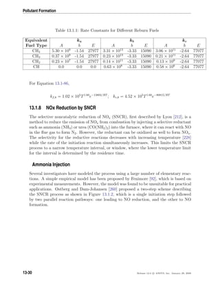 Pollutant Formation
Table 13.1.1: Rate Constants for Diﬀerent Reburn Fuels
Equivalent ka kb kc
Fuel Type A b E A b E A b E
CH4 5.30 × 109
-1.54 27977 3.31 × 1013
-3.33 15090 3.06 × 1011
-2.64 77077
CH3 0.37 × 109
-1.54 27977 0.23 × 1013
-3.33 15090 0.21 × 1011
-2.64 77077
CH2 0.23 × 107
-1.54 27977 0.14 × 1011
-3.33 15090 0.13 × 109
-2.64 77077
CH 0.0 0.0 0.0 0.63 × 108
-3.33 15090 0.58 × 106
-2.64 77077
For Equation 13.1-86,
kf,8 = 1.02 × 105
T1.60
e−13802/RT
; kr,8 = 4.52 × 105
T1.60
e−80815/RT
13.1.8 NOx Reduction by SNCR
The selective noncatalytic reduction of NOx (SNCR), ﬁrst described by Lyon [212], is a
method to reduce the emission of NOx from combustion by injecting a selective reductant
such as ammonia (NH3) or urea (CO(NH2)2) into the furnace, where it can react with NO
in the ﬂue gas to form N2. However, the reductant can be oxidized as well to form NOx.
The selectivity for the reductive reactions decreases with increasing temperature [228]
while the rate of the initiation reaction simultaneously increases. This limits the SNCR
process to a narrow temperature interval, or window, where the lower temperature limit
for the interval is determined by the residence time.
Ammonia Injection
Several investigators have modeled the process using a large number of elementary reac-
tions. A simple empirical model has been proposed by Fenimore [92], which is based on
experimental measurements. However, the model was found to be unsuitable for practical
applications. Ostberg and Dam-Johansen [260] proposed a two-step scheme describing
the SNCR process as shown in Figure 13.1.2, which is a single initiation step followed
by two parallel reaction pathways: one leading to NO reduction, and the other to NO
formation.
13-30 Release 12.0 c ANSYS, Inc. January 29, 2009
 