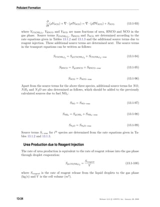 Pollutant Formation
∂
∂t
(ρYNCO) + · (ρvYNCO) = · (ρDYNCO) + SNCO (13.1-93)
where YCO(NH2)2 , YHNCO and YNCO are mass fractions of urea, HNCO and NCO in the
gas phase. Source terms SCO(NH2)2
, SHNCO and SNCO are determined according to the
rate equations given in Tables 13.1.2 and 13.1.3 and the additional source terms due to
reagent injection. These additional source terms are determined next. The source terms
in the transport equations can be written as follows:
SCO(NH2)2
= Spl,CO(NH2)2
+ SCO(NH2)2−reac (13.1-94)
SHNCO = Spl,HNCO + SHNCO−reac (13.1-95)
SNCO = SNCO−reac (13.1-96)
Apart from the source terms for the above three species, additional source terms for NO,
NH3 and N2O are also determined as follows, which should be added to the previously
calculated sources due to fuel NOx:
SNO = SNO−reac (13.1-97)
SNH3 = Spl,NH3 + SNH3−reac (13.1-98)
SN2O = SN2O−reac (13.1-99)
Source terms Si−reac for ith
species are determined from the rate equations given in Ta-
bles 13.1.2 and 13.1.3.
Urea Production due to Reagent Injection
The rate of urea production is equivalent to the rate of reagent release into the gas phase
through droplet evaporation:
Spl,CO(NH2)2
=
Sreagent
V
(13.1-100)
where Sreagent is the rate of reagent release from the liquid droplets to the gas phase
(kg/s) and V is the cell volume (m3
).
13-34 Release 12.0 c ANSYS, Inc. January 29, 2009
 