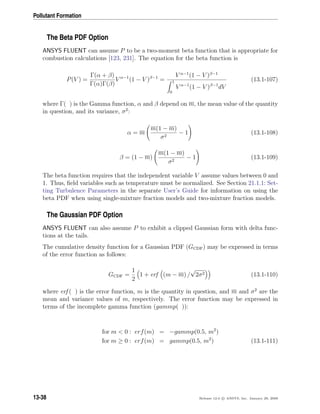 Pollutant Formation
The Beta PDF Option
ANSYS FLUENT can assume P to be a two-moment beta function that is appropriate for
combustion calculations [123, 231]. The equation for the beta function is
P(V ) =
Γ(α + β)
Γ(α)Γ(β)
V α−1
(1 − V )β−1
=
V α−1
(1 − V )β−1
1
0
V α−1
(1 − V )β−1
dV
(13.1-107)
where Γ( ) is the Gamma function, α and β depend on m, the mean value of the quantity
in question, and its variance, σ2
:
α = m
m(1 − m)
σ2
− 1 (13.1-108)
β = (1 − m)
m(1 − m)
σ2
− 1 (13.1-109)
The beta function requires that the independent variable V assume values between 0 and
1. Thus, ﬁeld variables such as temperature must be normalized. See Section 21.1.1: Set-
ting Turbulence Parameters in the separate User’s Guide for information on using the
beta PDF when using single-mixture fraction models and two-mixture fraction models.
The Gaussian PDF Option
ANSYS FLUENT can also assume P to exhibit a clipped Gaussian form with delta func-
tions at the tails.
The cumulative density function for a Gaussian PDF (GCDF) may be expressed in terms
of the error function as follows:
GCDF =
1
2
1 + erf (m − m) /
√
2σ2 (13.1-110)
where erf ( ) is the error function, m is the quantity in question, and m and σ2
are the
mean and variance values of m, respectively. The error function may be expressed in
terms of the incomplete gamma function (gammp( )):
for m  0 : erf(m) = −gammp(0.5, m2
)
for m ≥ 0 : erf(m) = gammp(0.5, m2
) (13.1-111)
13-38 Release 12.0 c ANSYS, Inc. January 29, 2009
 
