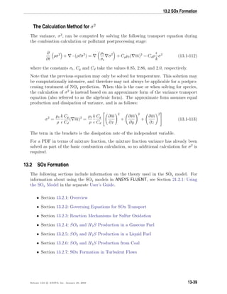 13.2 SOx Formation
The Calculation Method for σ2
The variance, σ2
, can be computed by solving the following transport equation during
the combustion calculation or pollutant postprocessing stage:
∂
∂t
ρσ2
+ · (ρvσ2
) =
µt
σt
σ2
+ Cgµt( m)2
− Cdρ
k
σ2
(13.1-112)
where the constants σt, Cg and Cd take the values 0.85, 2.86, and 2.0, respectively.
Note that the previous equation may only be solved for temperature. This solution may
be computationally intensive, and therefore may not always be applicable for a postpro-
cessing treatment of NOx prediction. When this is the case or when solving for species,
the calculation of σ2
is instead based on an approximate form of the variance transport
equation (also referred to as the algebraic form). The approximate form assumes equal
production and dissipation of variance, and is as follows:
σ2
=
µt
ρ
k Cg
Cd
( m)2
=
µt
ρ
k Cg
Cd


∂m
∂x
2
+
∂m
∂y
2
+
∂m
∂z
2

 (13.1-113)
The term in the brackets is the dissipation rate of the independent variable.
For a PDF in terms of mixture fraction, the mixture fraction variance has already been
solved as part of the basic combustion calculation, so no additional calculation for σ2
is
required.
13.2 SOx Formation
The following sections include information on the theory used in the SOx model. For
information about using the SOx models in ANSYS FLUENT, see Section 21.2.1: Using
the SOx Model in the separate User’s Guide.
• Section 13.2.1: Overview
• Section 13.2.2: Governing Equations for SOx Transport
• Section 13.2.3: Reaction Mechanisms for Sulfur Oxidation
• Section 13.2.4: SO2 and H2S Production in a Gaseous Fuel
• Section 13.2.5: SO2 and H2S Production in a Liquid Fuel
• Section 13.2.6: SO2 and H2S Production from Coal
• Section 13.2.7: SOx Formation in Turbulent Flows
Release 12.0 c ANSYS, Inc. January 29, 2009 13-39
 
