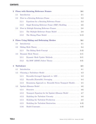 CONTENTS
2 Flows with Rotating Reference Frames 2-1
2.1 Introduction . . . . . . . . . . . . . . . . . . . . . . . . . . . . . . . . . 2-1
2.2 Flow in a Rotating Reference Frame . . . . . . . . . . . . . . . . . . . . 2-2
2.2.1 Equations for a Rotating Reference Frame . . . . . . . . . . . . . 2-3
2.2.2 Single Rotating Reference Frame (SRF) Modeling . . . . . . . . 2-6
2.3 Flow in Multiple Rotating Reference Frames . . . . . . . . . . . . . . . . 2-8
2.3.1 The Multiple Reference Frame Model . . . . . . . . . . . . . . . 2-8
2.3.2 The Mixing Plane Model . . . . . . . . . . . . . . . . . . . . . . 2-13
3 Flows Using Sliding and Deforming Meshes 3-1
3.1 Introduction . . . . . . . . . . . . . . . . . . . . . . . . . . . . . . . . . 3-1
3.2 Sliding Mesh Theory . . . . . . . . . . . . . . . . . . . . . . . . . . . . . 3-4
3.2.1 The Sliding Mesh Concept . . . . . . . . . . . . . . . . . . . . . 3-10
3.3 Dynamic Mesh Theory . . . . . . . . . . . . . . . . . . . . . . . . . . . . 3-11
3.3.1 Dynamic Mesh Update Methods . . . . . . . . . . . . . . . . . . 3-11
3.3.2 Six DOF (6DOF) Solver Theory . . . . . . . . . . . . . . . . . . 3-31
4 Turbulence 4-1
4.1 Introduction . . . . . . . . . . . . . . . . . . . . . . . . . . . . . . . . . 4-1
4.2 Choosing a Turbulence Model . . . . . . . . . . . . . . . . . . . . . . . . 4-3
4.2.1 Reynolds-Averaged Approach vs. LES . . . . . . . . . . . . . . . 4-3
4.2.2 Reynolds (Ensemble) Averaging . . . . . . . . . . . . . . . . . . 4-4
4.2.3 Boussinesq Approach vs. Reynolds Stress Transport Models . . . 4-5
4.3 Spalart-Allmaras Model . . . . . . . . . . . . . . . . . . . . . . . . . . . 4-6
4.3.1 Overview . . . . . . . . . . . . . . . . . . . . . . . . . . . . . . . 4-6
4.3.2 Transport Equation for the Spalart-Allmaras Model . . . . . . . 4-7
4.3.3 Modeling the Turbulent Viscosity . . . . . . . . . . . . . . . . . 4-8
4.3.4 Modeling the Turbulent Production . . . . . . . . . . . . . . . . 4-8
4.3.5 Modeling the Turbulent Destruction . . . . . . . . . . . . . . . . 4-10
4.3.6 Model Constants . . . . . . . . . . . . . . . . . . . . . . . . . . . 4-10
TOC-2 Release 12.0 c ANSYS, Inc. January 29, 2009
 