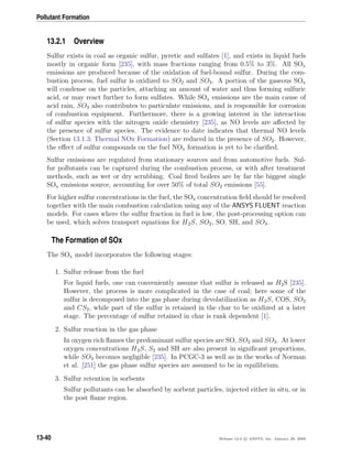 Pollutant Formation
13.2.1 Overview
Sulfur exists in coal as organic sulfur, pyretic and sulfates [1], and exists in liquid fuels
mostly in organic form [235], with mass fractions ranging from 0.5% to 3%. All SOx
emissions are produced because of the oxidation of fuel-bound sulfur. During the com-
bustion process, fuel sulfur is oxidized to SO2 and SO3. A portion of the gaseous SOx
will condense on the particles, attaching an amount of water and thus forming sulfuric
acid, or may react further to form sulfates. While SOx emissions are the main cause of
acid rain, SO3 also contributes to particulate emissions, and is responsible for corrosion
of combustion equipment. Furthermore, there is a growing interest in the interaction
of sulfur species with the nitrogen oxide chemistry [235], as NO levels are aﬀected by
the presence of sulfur species. The evidence to date indicates that thermal NO levels
(Section 13.1.3: Thermal NOx Formation) are reduced in the presence of SO2. However,
the eﬀect of sulfur compounds on the fuel NOx formation is yet to be clariﬁed.
Sulfur emissions are regulated from stationary sources and from automotive fuels. Sul-
fur pollutants can be captured during the combustion process, or with after treatment
methods, such as wet or dry scrubbing. Coal ﬁred boilers are by far the biggest single
SOx emissions source, accounting for over 50% of total SO2 emissions [55].
For higher sulfur concentrations in the fuel, the SOx concentration ﬁeld should be resolved
together with the main combustion calculation using any of the ANSYS FLUENT reaction
models. For cases where the sulfur fraction in fuel is low, the post-processing option can
be used, which solves transport equations for H2S, SO2, SO, SH, and SO3.
The Formation of SOx
The SOx model incorporates the following stages:
1. Sulfur release from the fuel
For liquid fuels, one can conveniently assume that sulfur is released as H2S [235].
However, the process is more complicated in the case of coal; here some of the
sulfur is decomposed into the gas phase during devolatilization as H2S, COS, SO2
and CS2, while part of the sulfur is retained in the char to be oxidized at a later
stage. The percentage of sulfur retained in char is rank dependent [1].
2. Sulfur reaction in the gas phase
In oxygen rich ﬂames the predominant sulfur species are SO, SO2 and SO3. At lower
oxygen concentrations H2S, S2 and SH are also present in signiﬁcant proportions,
while SO3 becomes negligible [235]. In PCGC-3 as well as in the works of Norman
et al. [251] the gas phase sulfur species are assumed to be in equilibrium.
3. Sulfur retention in sorbents
Sulfur pollutants can be absorbed by sorbent particles, injected either in situ, or in
the post ﬂame region.
13-40 Release 12.0 c ANSYS, Inc. January 29, 2009
 