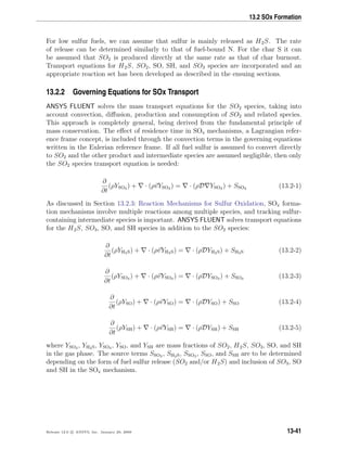 13.2 SOx Formation
For low sulfur fuels, we can assume that sulfur is mainly released as H2S. The rate
of release can be determined similarly to that of fuel-bound N. For the char S it can
be assumed that SO2 is produced directly at the same rate as that of char burnout.
Transport equations for H2S, SO2, SO, SH, and SO3 species are incorporated and an
appropriate reaction set has been developed as described in the ensuing sections.
13.2.2 Governing Equations for SOx Transport
ANSYS FLUENT solves the mass transport equations for the SO2 species, taking into
account convection, diﬀusion, production and consumption of SO2 and related species.
This approach is completely general, being derived from the fundamental principle of
mass conservation. The eﬀect of residence time in SOx mechanisms, a Lagrangian refer-
ence frame concept, is included through the convection terms in the governing equations
written in the Eulerian reference frame. If all fuel sulfur is assumed to convert directly
to SO2 and the other product and intermediate species are assumed negligible, then only
the SO2 species transport equation is needed:
∂
∂t
(ρYSO2 ) + · (ρvYSO2 ) = · (ρD YSO2 ) + SSO2 (13.2-1)
As discussed in Section 13.2.3: Reaction Mechanisms for Sulfur Oxidation, SOx forma-
tion mechanisms involve multiple reactions among multiple species, and tracking sulfur-
containing intermediate species is important. ANSYS FLUENT solves transport equations
for the H2S, SO3, SO, and SH species in addition to the SO2 species:
∂
∂t
(ρYH2S) + · (ρvYH2S) = · (ρDYH2S) + SH2S (13.2-2)
∂
∂t
(ρYSO3 ) + · (ρvYSO3 ) = · (ρDYSO3 ) + SSO3 (13.2-3)
∂
∂t
(ρYSO) + · (ρvYSO) = · (ρDYSO) + SSO (13.2-4)
∂
∂t
(ρYSH) + · (ρvYSH) = · (ρDYSH) + SSH (13.2-5)
where YSO2 , YH2S, YSO3 , YSO, and YSH are mass fractions of SO2, H2S, SO3, SO, and SH
in the gas phase. The source terms SSO2 , SH2S, SSO3 , SSO, and SSH are to be determined
depending on the form of fuel sulfur release (SO2 and/or H2S) and inclusion of SO3, SO
and SH in the SOx mechanism.
Release 12.0 c ANSYS, Inc. January 29, 2009 13-41
 