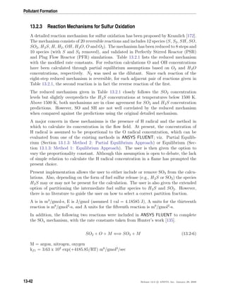 Pollutant Formation
13.2.3 Reaction Mechanisms for Sulfur Oxidation
A detailed reaction mechanism for sulfur oxidation has been proposed by Kramlich [172].
The mechanism consists of 20 reversible reactions and includes 12 species (S, S2, SH, SO,
SO2, H2S, H, H2, OH, H2O, O and O2). The mechanism has been reduced to 8 steps and
10 species (with S and S2 removed), and validated in Perfectly Stirred Reactor (PSR)
and Plug Flow Reactor (PFR) simulations. Table 13.2.1 lists the reduced mechanism
with the modiﬁed rate constants. For reduction calculations O and OH concentrations
have been calculated through partial equilibrium assumptions based on O2 and H2O
concentrations, respectively. N2 was used as the dilutant. Since each reaction of the
eight-step reduced mechanism is reversible, for each adjacent pair of reactions given in
Table 13.2.1, the second reaction is in fact the reverse reaction of the ﬁrst.
The reduced mechanism given in Table 13.2.1 closely follows the SO2 concentration
levels but slightly overpredicts the H2S concentrations at temperatures below 1500 K.
Above 1500 K, both mechanisms are in close agreement for SO2 and H2S concentration
predictions. However, SO and SH are not well correlated by the reduced mechanism
when compared against the predictions using the original detailed mechanism.
A major concern in these mechanisms is the presence of H radical and the method in
which to calculate its concentration in the ﬂow ﬁeld. At present, the concentration of
H radical is assumed to be proportional to the O radical concentration, which can be
evaluated from one of the existing methods in ANSYS FLUENT; viz. Partial Equilib-
rium (Section 13.1.3: Method 2: Partial Equilibrium Approach) or Equilibrium (Sec-
tion 13.1.3: Method 1: Equilibrium Approach). The user is then given the option to
vary the proportionality constant. Although this assumption is open to debate, the lack
of simple relation to calculate the H radical concentration in a ﬂame has prompted the
present choice.
Present implementation allows the user to either include or remove SO3 from the calcu-
lations. Also, depending on the form of fuel sulfur release (e.g., H2S or SO2) the species
H2S may or may not be present for the calculation. The user is also given the extended
option of partitioning the intermediate fuel sulfur species to H2S and SO2. However,
there is no literature to guide the user on how to select a correct partition fraction.
A is in m3
/gmol-s, E is J/gmol (assumed 1 cal = 4.18585 J), A units for the thirteenth
reaction is m6
/gmol2
-s, and A units for the ﬁfteenth reaction is m6
/gmol2
-s.
In addition, the following two reactions were included in ANSYS FLUENT to complete
the SOx mechanism, with the rate constants taken from Hunter’s work [135].
SO2 + O + M ⇐⇒ SO3 + M (13.2-6)
M = argon, nitrogen, oxygen
kf1 = 3.63 x 102
exp(+4185.85/RT) m6
/gmol2
/sec
13-42 Release 12.0 c ANSYS, Inc. January 29, 2009
 