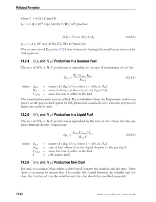 Pollutant Formation
where R = 8.313 J/gmol-K
kr1 = 7.41 x 1014
exp(-346123.75/RT) m3
/gmol/sec
SO3 + O ⇐⇒ SO2 + O2 (13.2-7)
kf2 = 1.2 x 106
exp(-39765.575/RT) m3
/gmol/sec
The reverse rate of Equation 13.2-7 was determined through the equilibrium constant for
that equation.
13.2.4 SO2 and H2S Production in a Gaseous Fuel
The rate of SO2 or H2S production is equivalent to the rate of combustion of the fuel:
Spl,i =
Rcf YS,fuel Mw,i
Mw,S
(13.2-8)
where Spl,i = source of i (kg/m3
-s), where i = SO2 or H2S
Rcf = mean limiting reaction rate of fuel (kg/m3
-s)
YS,fuel = mass fraction of sulfur in the fuel
The mean limiting reaction rate of fuel, Rcf, is calculated from the Magnussen combustion
model, so the gaseous fuel option for SOx formation is available only when the generalized
ﬁnite-rate model is used.
13.2.5 SO2 and H2S Production in a Liquid Fuel
The rate of SO2 or H2S production is equivalent to the rate of fuel release into the gas
phase through droplet evaporation:
Spl,i =
Sfuel YS,fuel Mw,i
Mw,SV
(13.2-9)
where Spl,i = source of i (kg/m3
-s), where i = SO2 or H2S
Sfuel = rate of fuel release from the liquid droplets to the gas (kg/s)
YS,fuel = mass fraction of sulfur in the fuel
V = cell volume (m3
)
13.2.6 SO2 and H2S Production from Coal
For coal, it is assumed that sulfur is distributed between the volatiles and the char. Since
there is no reason to assume that S is equally distributed between the volatiles and the
char, the fraction of S in the volatiles and the char should be speciﬁed separately.
13-44 Release 12.0 c ANSYS, Inc. January 29, 2009
 