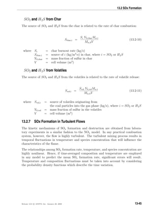 13.2 SOx Formation
SO2 and H2S from Char
The source of SO2 and H2S from the char is related to the rate of char combustion:
Schar,i =
Sc YS,charMw,i
Mw,SV
(13.2-10)
where Sc = char burnout rate (kg/s)
Schar,i = source of i (kg/m3
-s) in char, where i = SO2 or H2S
YS,char = mass fraction of sulfur in char
V = cell volume (m3
)
SO2 and H2S from Volatiles
The source of SO2 and H2S from the volatiles is related to the rate of volatile release:
Svol,i =
Svol YS,volMw,i
Mw,SV
(13.2-11)
where Svol,i = source of volatiles originating from
the coal particles into the gas phase (kg/s), where i = SO2 or H2S
YS,vol = mass fraction of sulfur in the volatiles
V = cell volume (m3
)
13.2.7 SOx Formation in Turbulent Flows
The kinetic mechanisms of SOx formation and destruction are obtained from labora-
tory experiments in a similar fashion to the NOx model. In any practical combustion
system, however, the ﬂow is highly turbulent. The turbulent mixing process results in
temporal ﬂuctuations in temperature and species concentration that will inﬂuence the
characteristics of the ﬂame.
The relationships among SOx formation rate, temperature, and species concentration are
highly nonlinear. Hence, if time-averaged composition and temperature are employed
in any model to predict the mean SOx formation rate, signiﬁcant errors will result.
Temperature and composition ﬂuctuations must be taken into account by considering
the probability density functions which describe the time variation.
Release 12.0 c ANSYS, Inc. January 29, 2009 13-45
 