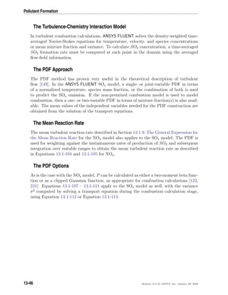 Pollutant Formation
The Turbulence-Chemistry Interaction Model
In turbulent combustion calculations, ANSYS FLUENT solves the density-weighted time-
averaged Navier-Stokes equations for temperature, velocity, and species concentrations
or mean mixture fraction and variance. To calculate SO2 concentration, a time-averaged
SO2 formation rate must be computed at each point in the domain using the averaged
ﬂow-ﬁeld information.
The PDF Approach
The PDF method has proven very useful in the theoretical description of turbulent
ﬂow [149]. In the ANSYS FLUENT SOx model, a single- or joint-variable PDF in terms
of a normalized temperature, species mass fraction, or the combination of both is used
to predict the SOx emission. If the non-premixed combustion model is used to model
combustion, then a one- or two-variable PDF in terms of mixture fraction(s) is also avail-
able. The mean values of the independent variables needed for the PDF construction are
obtained from the solution of the transport equations.
The Mean Reaction Rate
The mean turbulent reaction rate described in Section 13.1.9: The General Expression for
the Mean Reaction Rate for the NOx model also applies to the SOx model. The PDF is
used for weighting against the instantaneous rates of production of SO2 and subsequent
integration over suitable ranges to obtain the mean turbulent reaction rate as described
in Equations 13.1-104 and 13.1-105 for NOx.
The PDF Options
As is the case with the NOx model, P can be calculated as either a two-moment beta func-
tion or as a clipped Gaussian function, as appropriate for combustion calculations [123,
231]. Equations 13.1-107 – 13.1-111 apply to the SOx model as well, with the variance
σ2
computed by solving a transport equation during the combustion calculation stage,
using Equation 13.1-112 or Equation 13.1-113.
13-46 Release 12.0 c ANSYS, Inc. January 29, 2009
 