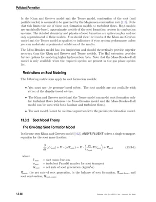 Pollutant Formation
In the Khan and Greeves model and the Tesner model, combustion of the soot (and
particle nuclei) is assumed to be governed by the Magnussen combustion rate [216]. Note
that this limits the use of these soot formation models to turbulent ﬂows. Both models
are empirically-based, approximate models of the soot formation process in combustion
systems. The detailed chemistry and physics of soot formation are quite complex and are
only approximated in these models. You should view the results of the Khan and Greeves
model and the Tesner model as qualitative indicators of your system performance unless
you can undertake experimental validation of the results.
The Moss-Brookes model has less impiricism and should theoretically provide superior
accuracy than the Khan and Greeves and Tesner models. The Hall extension provides
further options for modeling higher hydrocarbon fuels. Note that the Moss-Brookes-Hall
model is only available when the required species are present in the gas phase species
list.
Restrictions on Soot Modeling
The following restrictions apply to soot formation models:
• You must use the pressure-based solver. The soot models are not available with
either of the density-based solvers.
• The Khan and Greeves model and the Tesner model can model soot formation only
for turbulent ﬂows (whereas the Moss-Brookes model and the Moss-Brookes-Hall
model can be used with both laminar and turbulent ﬂows).
• The soot model cannot be used in conjunction with the premixed combustion model.
13.3.2 Soot Model Theory
The One-Step Soot Formation Model
In the one-step Khan and Greeves model [162], ANSYS FLUENT solves a single transport
equation for the soot mass fraction:
∂
∂t
(ρYsoot) + · (ρvYsoot) = ·
µt
σsoot
Ysoot + Rsoot (13.3-1)
where
Ysoot = soot mass fraction
σsoot = turbulent Prandtl number for soot transport
Rsoot = net rate of soot generation (kg/m3
-s)
Rsoot, the net rate of soot generation, is the balance of soot formation, Rsoot,form, and
soot combustion, Rsoot,comb:
13-48 Release 12.0 c ANSYS, Inc. January 29, 2009
 