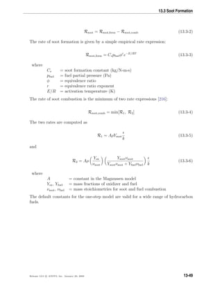 13.3 Soot Formation
Rsoot = Rsoot,form − Rsoot,comb (13.3-2)
The rate of soot formation is given by a simple empirical rate expression:
Rsoot,form = Cspfuelφr
e−E/RT
(13.3-3)
where
Cs = soot formation constant (kg/N-m-s)
pfuel = fuel partial pressure (Pa)
φ = equivalence ratio
r = equivalence ratio exponent
E/R = activation temperature (K)
The rate of soot combustion is the minimum of two rate expressions [216]:
Rsoot,comb = min[R1, R2] (13.3-4)
The two rates are computed as
R1 = AρYsoot
k
(13.3-5)
and
R2 = Aρ
Yox
νsoot
Ysootνsoot
Ysootνsoot + Yfuelνfuel k
(13.3-6)
where
A = constant in the Magnussen model
Yox, Yfuel = mass fractions of oxidizer and fuel
νsoot, νfuel = mass stoichiometries for soot and fuel combustion
The default constants for the one-step model are valid for a wide range of hydrocarbon
fuels.
Release 12.0 c ANSYS, Inc. January 29, 2009 13-49
 