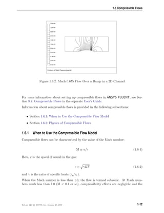 1.6 Compressible Flows
Contours of Static Pressure (pascal)
2.02e+04
1.24e+04
4.68e+03
-3.07e+03
-1.08e+04
-1.86e+04
-2.63e+04
-3.41e+04
-4.18e+04
-4.95e+04
-5.73e+04
Figure 1.6.2: Mach 0.675 Flow Over a Bump in a 2D Channel
For more information about setting up compressible ﬂows in ANSYS FLUENT, see Sec-
tion 9.4: Compressible Flows in the separate User’s Guide.
Information about compressible ﬂows is provided in the following subsections:
• Section 1.6.1: When to Use the Compressible Flow Model
• Section 1.6.2: Physics of Compressible Flows
1.6.1 When to Use the Compressible Flow Model
Compressible ﬂows can be characterized by the value of the Mach number:
M ≡ u/c (1.6-1)
Here, c is the speed of sound in the gas:
c = γRT (1.6-2)
and γ is the ratio of speciﬁc heats (cp/cv).
When the Mach number is less than 1.0, the ﬂow is termed subsonic. At Mach num-
bers much less than 1.0 (M < 0.1 or so), compressibility eﬀects are negligible and the
Release 12.0 c ANSYS, Inc. January 29, 2009 1-17
 