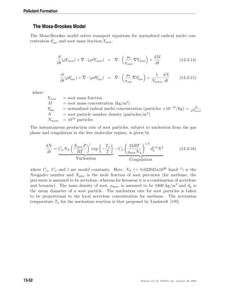 Pollutant Formation
The Moss-Brookes Model
The Moss-Brookes model solves transport equations for normalized radical nuclei con-
centration b∗
nuc and soot mass fraction Ysoot:
∂
∂t
(ρYsoot) + · (ρvYsoot) = ·
µt
σsoot
Ysoot +
dM
dt
(13.3-14)
∂
∂t
(ρb∗
nuc) + · (ρvb∗
nuc) = ·
µt
σnuc
b∗
nuc +
1
Nnorm
dN
dt
(13.3-15)
where
Ysoot = soot mass fraction
M = soot mass concentration (kg/m3
)
b∗
nuc = normalized radical nuclei concentration (particles ×10−15
/kg) = N
ρNnorm
N = soot particle number density (particles/m3
)
Nnorm = 1015
particles
The instantaneous production rate of soot particles, subject to nucleation from the gas
phase and coagulation in the free molecular regime, is given by
dN
dt
= CαNA
XprecP
RT
l
exp −
Tα
T
Nucleation
− Cβ
24RT
ρsootNA
1/2
d1/2
p N2
Coagulation
(13.3-16)
where Cα, Cβ and l are model constants. Here, NA (= 6.022045x1026
kmol−1
) is the
Avogadro number and Xprec is the mole fraction of soot precursor (for methane, the
precursor is assumed to be acetylene, whereas for kerosene it is a combination of acetylene
and benzene). The mass density of soot, ρsoot, is assumed to be 1800 kg/m3
and dp is
the mean diameter of a soot particle. The nucleation rate for soot particles is taken
to be proportional to the local acetylene concentration for methane. The activation
temperature Tα for the nucleation reaction is that proposed by Lindstedt [199].
13-52 Release 12.0 c ANSYS, Inc. January 29, 2009
 