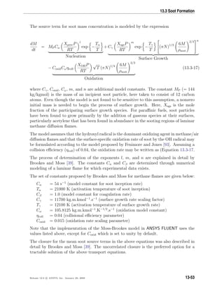13.3 Soot Formation
The source term for soot mass concentration is modeled by the expression
dM
dt
= MPCα
XprecP
RT
l
exp −
Tα
T
Nucleation
+ Cγ
XsgsP
RT
m
exp −
Tγ
T

(πN)1/3 6M
ρsoot
2/3


n
Surface Growth
− CoxidCωηcoll
XOHP
RT
√
T (πN)1/3 6M
ρsoot
2/3
Oxidation
(13.3-17)
where Cγ, Coxid, Cω, m, and n are additional model constants. The constant MP (= 144
kg/kgmol) is the mass of an incipient soot particle, here taken to consist of 12 carbon
atoms. Even though the model is not found to be sensitive to this assumption, a nonzero
initial mass is needed to begin the process of surface growth. Here, Xsgs is the mole
fraction of the participating surface growth species. For paraﬃnic fuels, soot particles
have been found to grow primarily by the addition of gaseous species at their surfaces,
particularly acetylene that has been found in abundance in the sooting regions of laminar
methane diﬀusion ﬂames.
The model assumes that the hydroxyl radical is the dominant oxidizing agent in methane/air
diﬀusion ﬂames and that the surface-speciﬁc oxidation rate of soot by the OH radical may
be formulated according to the model proposed by Fenimore and Jones [93]. Assuming a
collision eﬃciency (ηcoll) of 0.04, the oxidation rate may be written as (Equation 13.3-17.
The process of determination of the exponents l, m, and n are explained in detail by
Brookes and Moss [39]. The constants Cα and Cβ are determined through numerical
modeling of a laminar ﬂame for which experimental data exists.
The set of constants proposed by Brookes and Moss for methane ﬂames are given below:
Cα = 54 s−1
(model constant for soot inception rate)
Tα = 21000 K (activation temperature of soot inception)
Cβ = 1.0 (model constant for coagulation rate)
Cγ = 11700 kg.m.kmol−1
.s−1
(surface growth rate scaling factor)
Tγ = 12100 K (activation temperature of surface growth rate)
Cω = 105.8125 kg.m.kmol−1
.K−1/2
.s−1
(oxidation model constant)
ηcoll = 0.04 (collisional eﬃciency parameter)
Coxid = 0.015 (oxidation rate scaling parameter)
Note that the implementation of the Moss-Brookes model in ANSYS FLUENT uses the
values listed above, except for Coxid which is set to unity by default.
The closure for the mean soot source terms in the above equations was also described in
detail by Brookes and Moss [39]. The uncorrelated closure is the preferred option for a
tractable solution of the above transport equations.
Release 12.0 c ANSYS, Inc. January 29, 2009 13-53
 