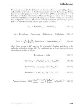 13.3 Soot Formation
Nucleation is assumed to be the ﬁrst step in formation of soot in most light gas ﬂames,
and acetylene is understood to be the major species involved. In heavier gas ﬂames,
benzene and other polycyclic aromatic hydrocarbons (PAHs) may contribute to soot
formation as well. Soot formation in coal ﬂames is thought to occur as tars or the higher
molecular weight hydrocarbons given oﬀ during devolatilization combine and condense to
form soot particles. This is a diﬀerent mechanism to that of soot formation from gaseous
fuels. The related source term for each path is given as follows:
Ssoot = Formationsoot − Oxidationsoot (13.3-18)
Star = Formationtar − Formationsoot − Gasiﬁcationtar − Oxidationtar (13.3-19)
Snuclei =
1
Nnorm
NA
Mw,soot
Formationsoot − Agglomerationnuclei (13.3-20)
where Nnorm is equal to 1015
particles, NA is Avogadro’s Number, and Mw,soot is the
molecular weight of the soot particle. The remaining terms in the previous overall source
expressions are deﬁned as follows:
Formationtar = SPtar (13.3-21)
Oxidationtar = ρ2
YtarYO2 AOtar exp {−EOtar /RT} (13.3-22)
Gasiﬁcationtar = ρ YtarAGtar exp {−EGtar /RT} (13.3-23)
Formationsoot = ρ YtarAFsoot exp {−EFsoot /RT} (13.3-24)
Agglomerationnuclei = 2Ca
6Mw,C
πρsoot
1
6
6kBT
ρsoot
1
2
ρYsoot
Mw,C
1
6
(ρNnormb∗
nuc)
11
6 (13.3-25)
Release 12.0 c ANSYS, Inc. January 29, 2009 13-55
 