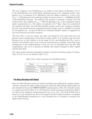 Pollutant Formation
The soot oxidation term (Oxidationsoot) is similar to that shown in Equation 13.3-17
in the Moss-Brookes soot model theory (Fenimore-Jones or Lee oxidation model). Soot
density (ρsoot) is assumed to be 1950 kg/m3
and the collision constant Ca is set to 3.0.
Mw,C (= 12 kg/kgmol) is the molecular weight of carbon and kB (= 1.3806503e-23 J/K)
is the Boltzmann constant. An incipient soot particle is assumed to consist of 9e+04
carbon atoms, thus making Mw,soot = 108e+04 kg/kgmol. b∗
nuc is the normalized radical
nuclei concentration (i.e., the number of particles ×10−15
/kg). Since the coal-derived
soot particles are large, the turbulent Schmidt number used in the transport equations
for soot mass fraction and the normalized number density must be modiﬁed to account
for the particle size. A value of 700 for the turbulent Schmidt number is suggested for
soot mass fraction and nuclei transport.
The term SPtar is the tar release rate from coal (kg/m3
-s) and comes from the coal
particle source computations of the discrete phase model. It is assumed that the mass
fraction of tar in coal volatiles is in the range 0.3–0.5, and therefore the SPtar term is
related to the volatile source term via the tar mass fraction in volatiles. One of the main
assumptions of this implementation is that tar may be decoupled from the ﬂow ﬁeld
computations, since tar is a fraction of volatiles and volatile transport is fully coupled
with the ﬂow ﬁeld.
The values used for the pre-exponential constant A and the activation energy E in Equa-
tions 13.3-22–13.3-24 are listed in Table 13.3.1.
Table 13.3.1: Rate Constants for Coal-Derived Soot
Term A E (kJ/kgmol)
Oxidationtar 6.77e+05 (m3
/kg-s) 52,300
Gasiﬁcationtar 9.77e+10 (1/s) 286,900
Formationsoot 5.02e+08 (1/s) 198,900
The Moss-Brookes-Hall Model
Since the Moss-Brookes model was mainly developed and validated for methane ﬂames,
a further extension for higher hydrocarbon fuels called the Moss-Brookes-Hall model was
also included in the present ANSYS FLUENT implementation. Here, the extended version
is a model reported by Wen et al. [374] based on model extensions proposed by Hall et
al. [120] and an oxidation model proposed by Lee et al. [184]. The work of Hall [120] is
based on a soot inception rate due to two-ringed and three-ringed aromatics, as opposed
to the Moss-Brookes assumption of a soot inception due to acetylene or benzene (for
higher hydrocarbons).
13-56 Release 12.0 c ANSYS, Inc. January 29, 2009
 
