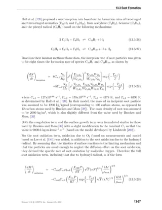 13.3 Soot Formation
Hall et al. [120] proposed a soot inception rate based on the formation rates of two-ringed
and three-ringed aromatics (C10H7 and C14H10), from acetylene (C2H2), benzene (C6H6),
and the phenyl radical (C6H5) based on the following mechanisms:
2 C2H2 + C6H5 C10H7 + H2 (13.3-26)
C2H2 + C6H6 + C6H5 C14H10 + H + H2 (13.3-27)
Based on their laminar methane ﬂame data, the inception rate of soot particles was given
to be eight times the formation rate of species C10H7 and C14H10, as shown by
dN
dt inception
= 8Cα,1
NA
MP

ρ2 YC2H2
WC2H2
2
YC6H5 WH2
WC6H5 YH2

 exp −
Tα,1
T
+8Cα,2
NA
MP
ρ2 YC2H2
WC2H2
YC6H6 YC6H5 WH2
WC6H6 WC6H5 YH2
exp −
Tα,2
T
(13.3-28)
where Cα,1 = 127x108.88
s−1
, Cα,2 = 178x109.50
s−1
, Tα,1 = 4378 K, and Tα,2 = 6390 K
as determined by Hall et al. [120]. In their model, the mass of an incipient soot particle
was assumed to be 1200 kg/kgmol (corresponding to 100 carbon atoms, as opposed to
12 carbon atoms used by Brookes and Moss [39]). The mass density of soot was assumed
to be 2000 kg/m3
, which is also slightly diﬀerent from the value used by Brookes and
Moss. [39]
Both the coagulation term and the surface growth term were formulated similar to those
used by Brookes and Moss [39] with a slight modiﬁcation to the constant Cγ so that the
value is 9000.6 kg.m.kmol−1
.s−1
(based on the model developed by Lindstedt [200]).
For the soot oxidation term, oxidation due to O2 (based on measurements and model
based on Lee et al. [184]) was added, in addition to the soot oxidation due to the hydroxyl
radical. By assuming that the kinetics of surface reactions is the limiting mechanism and
that the particles are small enough to neglect the diﬀusion eﬀect on the soot oxidation,
they derived the speciﬁc rate of soot oxidation by molecular oxygen. Therefore the full
soot oxidation term, including that due to hydroxyl radical, is of the form
dM
dt oxidation
= −CoxidCω,1ηcoll
XOHP
RT
√
T (πN)1/3 6M
ρsoot
2/3
−CoxidCω,2
XO2 P
RT
exp −
Tω,2
T
√
T (πN)1/3 6M
ρsoot
2/3
(13.3-29)
Release 12.0 c ANSYS, Inc. January 29, 2009 13-57
 