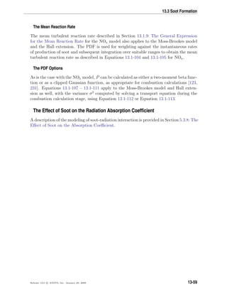 13.3 Soot Formation
The Mean Reaction Rate
The mean turbulent reaction rate described in Section 13.1.9: The General Expression
for the Mean Reaction Rate for the NOx model also applies to the Moss-Brookes model
and the Hall extension. The PDF is used for weighting against the instantaneous rates
of production of soot and subsequent integration over suitable ranges to obtain the mean
turbulent reaction rate as described in Equations 13.1-104 and 13.1-105 for NOx.
The PDF Options
As is the case with the NOx model, P can be calculated as either a two-moment beta func-
tion or as a clipped Gaussian function, as appropriate for combustion calculations [123,
231]. Equations 13.1-107 – 13.1-111 apply to the Moss-Brookes model and Hall exten-
sion as well, with the variance σ2
computed by solving a transport equation during the
combustion calculation stage, using Equation 13.1-112 or Equation 13.1-113.
The Effect of Soot on the Radiation Absorption Coefﬁcient
A description of the modeling of soot-radiation interaction is provided in Section 5.3.8: The
Eﬀect of Soot on the Absorption Coeﬃcient.
Release 12.0 c ANSYS, Inc. January 29, 2009 13-59
 