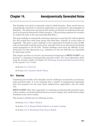 Chapter 14. Aerodynamically Generated Noise
The discipline of acoustics is intimately related to ﬂuid dynamics. Many sounds that are
technologically important in industrial applications are generated by and propagated in
ﬂuid ﬂows. The phenomena associated with sounds can therefore be understood and ana-
lyzed in the general framework of ﬂuid dynamics. (The governing equations for acoustics
are indeed the same as the ones governing ﬂuid ﬂows.)
The main challenge in numerically predicting sound waves stems from the well-recognized
fact that sounds have much lower energy than ﬂuid ﬂows, typically by several orders of
magnitude. This poses a great challenge to the computation of sounds in terms of diﬃ-
culty of numerically resolving sound waves, especially when one is interested in predicting
sound propagation to the far ﬁeld. Another challenge comes from the diﬃculty of pre-
dicting the very ﬂow phenomena (e.g., turbulence) in the near ﬁeld that are responsible
for generating sounds.
This chapter provides an overview and theoretical background of ANSYS FLUENT’s ap-
proaches to computing aerodynamically generated sound. For more information about
using the acoustics model, see Chapter 22: Predicting Aerodynamically Generated Noise
in the separate User’s Guide.
• Section 14.1: Overview
• Section 14.2: Acoustics Model Theory
14.1 Overview
Considering the breadth of the discipline and the challenges encountered in aerodynam-
ically generated noise, it is not surprising that a number of computational approaches
have been proposed over the years whose sophistication, applicability, and cost widely
vary.
ANSYS FLUENT oﬀers three approaches to computing aerodynamically generated noise;
a direct method, an integral method based on acoustic analogy and a method that utilizes
broadband noise source models.
This section is divided into the following sections:
• Section 14.1.1: Direct Method
• Section 14.1.2: Integral Method Based on Acoustic Analogy
• Section 14.1.3: Broadband Noise Source Models
Release 12.0 c ANSYS, Inc. January 29, 2009 14-1
 