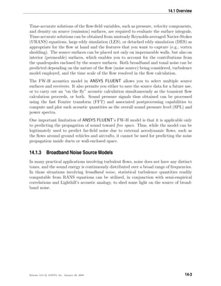 14.1 Overview
Time-accurate solutions of the ﬂow-ﬁeld variables, such as pressure, velocity components,
and density on source (emission) surfaces, are required to evaluate the surface integrals.
Time-accurate solutions can be obtained from unsteady Reynolds-averaged Navier-Stokes
(URANS) equations, large eddy simulation (LES), or detached eddy simulation (DES) as
appropriate for the ﬂow at hand and the features that you want to capture (e.g., vortex
shedding). The source surfaces can be placed not only on impermeable walls, but also on
interior (permeable) surfaces, which enables you to account for the contributions from
the quadrupoles enclosed by the source surfaces. Both broadband and tonal noise can be
predicted depending on the nature of the ﬂow (noise source) being considered, turbulence
model employed, and the time scale of the ﬂow resolved in the ﬂow calculation.
The FW-H acoustics model in ANSYS FLUENT allows you to select multiple source
surfaces and receivers. It also permits you either to save the source data for a future use,
or to carry out an “on the ﬂy” acoustic calculation simultaneously as the transient ﬂow
calculation proceeds, or both. Sound pressure signals thus obtained can be processed
using the fast Fourier transform (FFT) and associated postprocessing capabilities to
compute and plot such acoustic quantities as the overall sound pressure level (SPL) and
power spectra.
One important limitation of ANSYS FLUENT’s FW-H model is that it is applicable only
to predicting the propagation of sound toward free space. Thus, while the model can be
legitimately used to predict far-ﬁeld noise due to external aerodynamic ﬂows, such as
the ﬂows around ground vehicles and aircrafts, it cannot be used for predicting the noise
propagation inside ducts or wall-enclosed space.
14.1.3 Broadband Noise Source Models
In many practical applications involving turbulent ﬂows, noise does not have any distinct
tones, and the sound energy is continuously distributed over a broad range of frequencies.
In those situations involving broadband noise, statistical turbulence quantities readily
computable from RANS equations can be utilized, in conjunction with semi-empirical
correlations and Lighthill’s acoustic analogy, to shed some light on the source of broad-
band noise.
Release 12.0 c ANSYS, Inc. January 29, 2009 14-3
 
