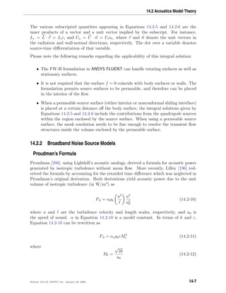 14.2 Acoustics Model Theory
The various subscripted quantities appearing in Equations 14.2-5 and 14.2-6 are the
inner products of a vector and a unit vector implied by the subscript. For instance,
Lr = L · ˆr = Liri and Un = U · n = Uini, where r and n denote the unit vectors in
the radiation and wall-normal directions, respectively. The dot over a variable denotes
source-time diﬀerentiation of that variable.
Please note the following remarks regarding the applicability of this integral solution:
• The FW-H formulation in ANSYS FLUENT can handle rotating surfaces as well as
stationary surfaces.
• It is not required that the surface f = 0 coincide with body surfaces or walls. The
formulation permits source surfaces to be permeable, and therefore can be placed
in the interior of the ﬂow.
• When a permeable source surface (either interior or nonconformal sliding interface)
is placed at a certain distance oﬀ the body surface, the integral solutions given by
Equations 14.2-5 and 14.2-6 include the contributions from the quadrupole sources
within the region enclosed by the source surface. When using a permeable source
surface, the mesh resolution needs to be ﬁne enough to resolve the transient ﬂow
structures inside the volume enclosed by the permeable surface.
14.2.2 Broadband Noise Source Models
Proudman’s Formula
Proudman [280], using Lighthill’s acoustic analogy, derived a formula for acoustic power
generated by isotropic turbulence without mean ﬂow. More recently, Lilley [196] red-
erived the formula by accounting for the retarded time diﬀerence which was neglected in
Proudman’s original derivation. Both derivations yield acoustic power due to the unit
volume of isotropic turbulence (in W/m3
) as
PA = αρ0
u3
u5
a5
0
(14.2-10)
where u and are the turbulence velocity and length scales, respectively, and a0 is
the speed of sound. α in Equation 14.2-10 is a model constant. In terms of k and ε,
Equation 14.2-10 can be rewritten as
PA = αερ0εM5
t (14.2-11)
where
Mt =
√
2k
a0
(14.2-12)
Release 12.0 c ANSYS, Inc. January 29, 2009 14-7
 