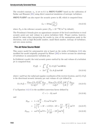Aerodynamically Generated Noise
The rescaled constant, α , is set to 0.1 in ANSYS FLUENT based on the calibration of
Sarkar and Hussaini [301] using direct numerical simulation of isotropic turbulence.
ANSYS FLUENT can also report the acoustic power in dB, which is computed from
LP = 10 log
PA
Pref
(14.2-13)
where Pref is the reference acoustic power (Pref = 10−12
W/m3
by default).
The Proudman’s formula gives an approximate measure of the local contribution to total
acoustic power per unit volume in a given turbulence ﬁeld. Proper caution, however,
should be taken when interpreting the results in view of the assumptions made in the
derivation, such as high Reynolds number, small Mach number, isotropy of turbulence,
and zero mean motion.
The Jet Noise Source Model
This source model for axisymmetric jets is based on the works of Goldstein [113] who
modiﬁed the model originally proposed by Ribner [293] to better account for anisotropy
of turbulence in axisymmetric turbulent jets.
In Goldstein’s model, the total acoustic power emitted by the unit volume of a turbulent
jet is computed from
PA(y) =
2π
0
π
0
I(r, θ; y)r2
sin θdθ dψ
= 2πr2
π
0
I(r, θ; y) sin θ dθ (14.2-14)
where r and θ are the radial and angular coordinates of the receiver location, and I(r, θ; y)
is the directional acoustic intensity per unit volume of a jet deﬁned by
I(r, θ; y) =
12 ρ0 ω4
f L1 L2
2 u2
t1
2
5 π a5
0 r2
Dself
C5
+
24 ρ0 ω4
f L1 L4
2 u2
t1
π a5
0 r2
∂U
∂r
2
Dshear
C5
(14.2-15)
C in Equation 14.2-15 is the modiﬁed convection factor deﬁned by
C = 1 − Mc cos θ (14.2-16)
and
Dself = 1 + 2(
M
9
− N) cos2
θ sin2
θ
+
1
3
M2
7
+ M − 1.5N(3 − 3N +
1.5
∆2
−
∆2
2
) sin4
θ (14.2-17)
Dshear = cos2
θ cos2
θ +
1
2
1
∆2
− 2N sin2
θ (14.2-18)
14-8 Release 12.0 c ANSYS, Inc. January 29, 2009
 