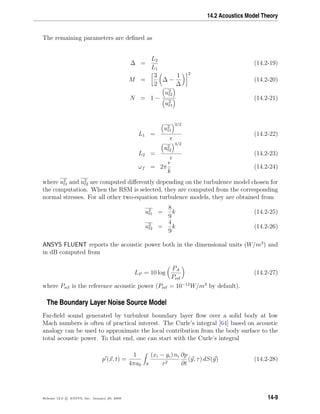 14.2 Acoustics Model Theory
The remaining parameters are deﬁned as
∆ =
L2
L1
(14.2-19)
M =
3
2
∆ −
1
∆
2
(14.2-20)
N = 1 −
u2
t2
u2
t1
(14.2-21)
L1 =
u2
t1
3/2
(14.2-22)
L2 =
u2
t2
3/2
(14.2-23)
ωf = 2π
k
(14.2-24)
where u2
t1 and u2
t2 are computed diﬀerently depending on the turbulence model chosen for
the computation. When the RSM is selected, they are computed from the corresponding
normal stresses. For all other two-equation turbulence models, they are obtained from
u2
t1 =
8
9
k (14.2-25)
u2
t2 =
4
9
k (14.2-26)
ANSYS FLUENT reports the acoustic power both in the dimensional units (W/m3
) and
in dB computed from
LP = 10 log
PA
Pref
(14.2-27)
where Pref is the reference acoustic power (Pref = 10−12
W/m3
by default).
The Boundary Layer Noise Source Model
Far-ﬁeld sound generated by turbulent boundary layer ﬂow over a solid body at low
Mach numbers is often of practical interest. The Curle’s integral [64] based on acoustic
analogy can be used to approximate the local contribution from the body surface to the
total acoustic power. To that end, one can start with the Curle’s integral
p (x, t) =
1
4πa0 S
(xi − yi) ni
r2
∂p
∂t
(y, τ) dS(y) (14.2-28)
Release 12.0 c ANSYS, Inc. January 29, 2009 14-9
 