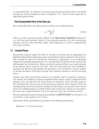 1.7 Inviscid Flows
a compressible ﬂow. In addition, if you are using the pressure-based solver, you should
activate the viscous dissipation terms in Equation 5.2-1, which become important in
high-Mach-number ﬂows.
The Compressible Form of the Gas Law
For compressible ﬂows, the ideal gas law is written in the following form:
ρ =
pop + p
R
Mw
T
(1.6-6)
where pop is the operating pressure deﬁned in the Operating Conditions dialog box,
p is the local static pressure relative to the operating pressure, R is the universal gas
constant, and Mw is the molecular weight. The temperature, T, will be computed from
the energy equation.
1.7 Inviscid Flows
Inviscid ﬂow analyses neglect the eﬀect of viscosity on the ﬂow and are appropriate for
high-Reynolds-number applications where inertial forces tend to dominate viscous forces.
One example for which an inviscid ﬂow calculation is appropriate is an aerodynamic
analysis of some high-speed projectile. In a case like this, the pressure forces on the body
will dominate the viscous forces. Hence, an inviscid analysis will give you a quick estimate
of the primary forces acting on the body. After the body shape has been modiﬁed to
maximize the lift forces and minimize the drag forces, you can perform a viscous analysis
to include the eﬀects of the ﬂuid viscosity and turbulent viscosity on the lift and drag
forces.
Another area where inviscid ﬂow analyses are routinely used is to provide a good ini-
tial solution for problems involving complicated ﬂow physics and/or complicated ﬂow
geometry. In a case like this, the viscous forces are important, but in the early stages of
the calculation the viscous terms in the momentum equations will be ignored. Once the
calculation has been started and the residuals are decreasing, you can turn on the viscous
terms (by enabling laminar or turbulent ﬂow) and continue the solution to convergence.
For some very complicated ﬂows, this is the only way to get the calculation started.
For more information about setting up inviscid ﬂows in ANSYS FLUENT, see Section 9.5: In-
viscid Flows in the separate User’s Guide.
Information about inviscid ﬂows is provided in the following subsections:
• Section 1.7.1: Euler Equations
Release 12.0 c ANSYS, Inc. January 29, 2009 1-19
 