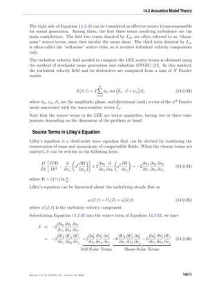 14.2 Acoustics Model Theory
The right side of Equation 14.2-32 can be considered as eﬀective source terms responsible
for sound generation. Among them, the ﬁrst three terms involving turbulence are the
main contributors. The ﬁrst two terms denoted by Lsh are often referred to as “shear-
noise” source terms, since they involve the mean shear. The third term denoted by Lse
is often called the “self-noise” source term, as it involves turbulent velocity components
only.
The turbulent velocity ﬁeld needed to compute the LEE source terms is obtained using
the method of stochastic noise generation and radiation (SNGR) [23]. In this method,
the turbulent velocity ﬁeld and its derivatives are computed from a sum of N Fourier
modes.
u (x, t) = 2
N
n=1
˜un cos kn · x + ψn σn (14.2-33)
where ˜un, ψn, σn are the amplitude, phase, and directional (unit) vector of the nth
Fourier
mode associated with the wave-number vector kn.
Note that the source terms in the LEE are vector quantities, having two or three com-
ponents depending on the dimension of the problem at hand.
Source Terms in Lilley’s Equation
Lilley’s equation is a third-order wave equation that can be derived by combining the
conservation of mass and momentum of compressible ﬂuids. When the viscous terms are
omitted, it can be written in the following form:
D
Dt
D2
Π
Dt2
−
∂
∂xj
a2 ∂Π
∂xj
+ 2
∂uk
∂xj
∂
∂xk
a2 ∂Π
∂xj
= −2
∂uk
∂xi
∂uj
∂xk
∂ui
∂xj
(14.2-34)
where Π = (1/γ) ln p
po
.
Lilley’s equation can be linearized about the underlying steady ﬂow as
ui(x, t) = Ui(x) + ui(x, t) (14.2-35)
where u (x, t) is the turbulent velocity component.
Substituting Equation 14.2-35 into the source term of Equation 14.2-34, we have
S ≡ −2
∂uk
∂xi
∂uj
∂xk
∂ui
∂xj
= −2
∂Uk
∂xi
∂Uj
∂xk
∂Ui
∂xj
−2
∂uk
∂xi
∂uj
∂xk
∂ui
∂xj
Self-Noise Terms
−6
∂Uk
∂xi
∂Uj
∂xk
∂ui
∂xj
− 6
∂uk
∂xi
∂uj
∂xk
∂Ui
∂xj
Shear-Noise Terms
(14.2-36)
Release 12.0 c ANSYS, Inc. January 29, 2009 14-11
 